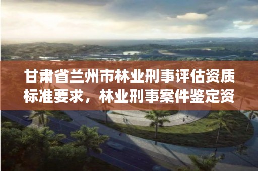 甘肃省兰州市林业刑事评估资质标准要求,林业刑事案件鉴定资质
