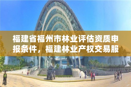 福建省福州市林业评估资质申报条件,福建林业产权交易服务平台