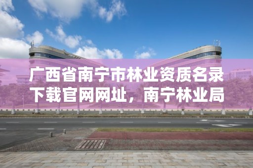广西省南宁市林业资质名录下载官网网址,南宁林业局详细地址