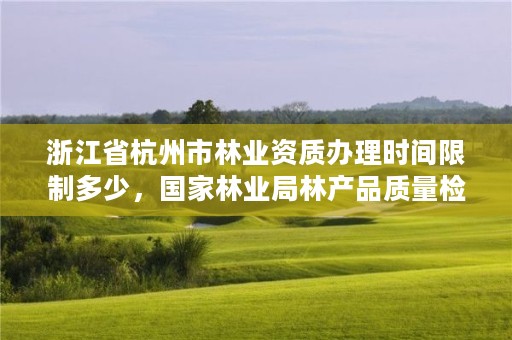 浙江省杭州市林业资质办理时间限制多少,国家林业局林产品质量检验检测中心杭州