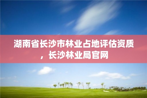 湖南省长沙市林业占地评估资质,长沙林业局官网