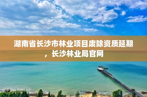 湖南省长沙市林业项目废除资质延期,长沙林业局官网