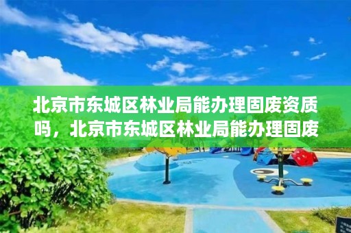 北京市东城区林业局能办理固废资质吗，北京市东城区林业局能办理固废资质吗现在