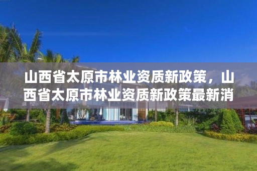 山西省太原市林业资质新政策,山西省太原市林业资质新政策最新消息