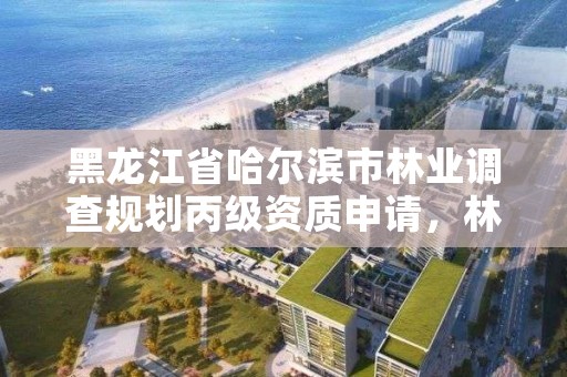 黑龙江省哈尔滨市林业调查规划丙级资质申请,林业调查规划资质丙级和乙级的区别