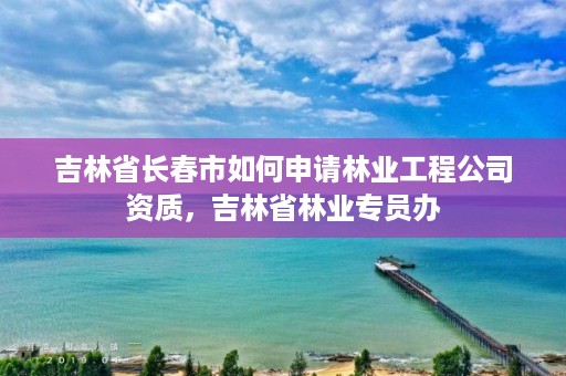 吉林省长春市如何申请林业工程公司资质，吉林省林业专员办