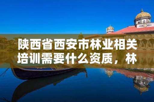 陕西省西安市林业相关培训需要什么资质,林业培训有哪些
