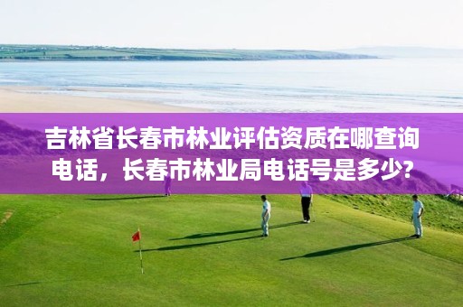 吉林省长春市林业评估资质在哪查询电话,长春市林业局电话号是多少?