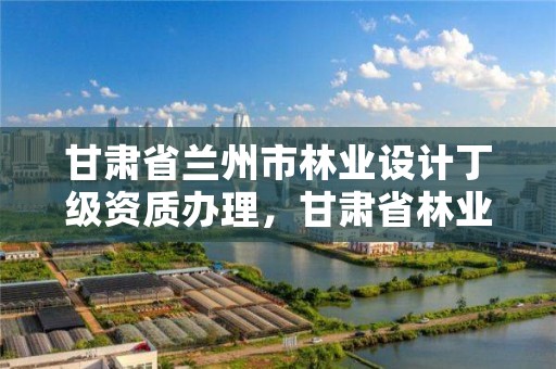 甘肃省兰州市林业设计丁级资质办理,甘肃省林业规划设计院