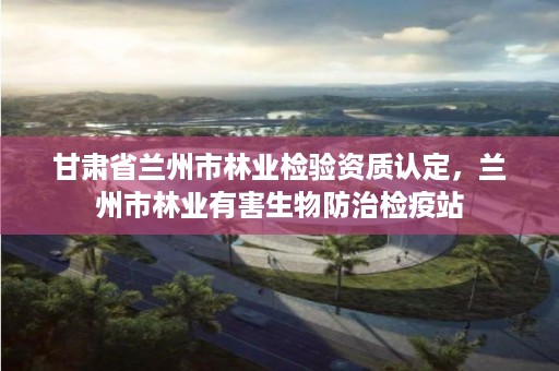 甘肃省兰州市林业检验资质认定,兰州市林业有害生物防治检疫站