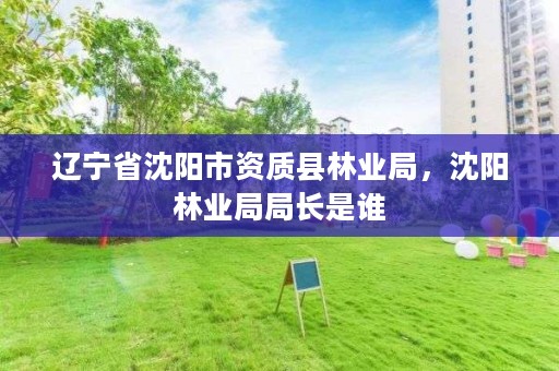 辽宁省沈阳市资质县林业局,沈阳林业局局长是谁