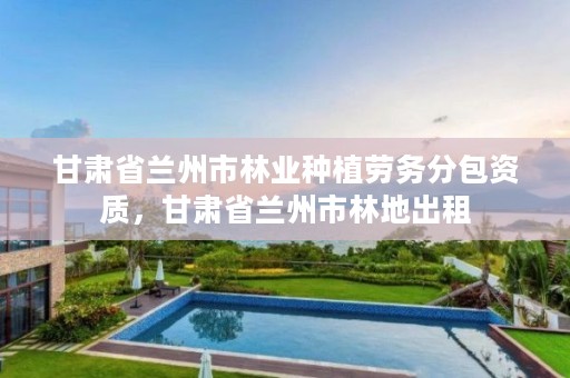 甘肃省兰州市林业种植劳务分包资质,甘肃省兰州市林地出租