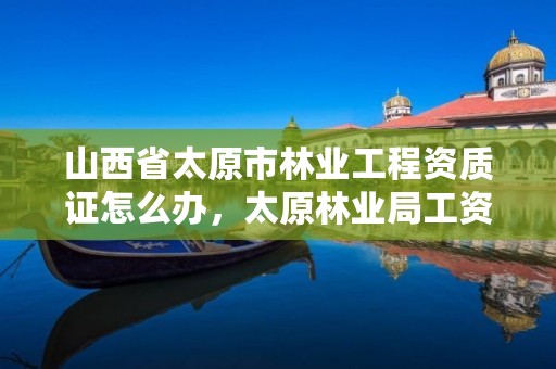 山西省太原市林业工程资质证怎么办,太原林业局工资待遇