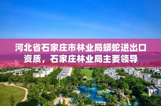 河北省石家庄市林业局蟒蛇进出口资质，石家庄林业局主要领导