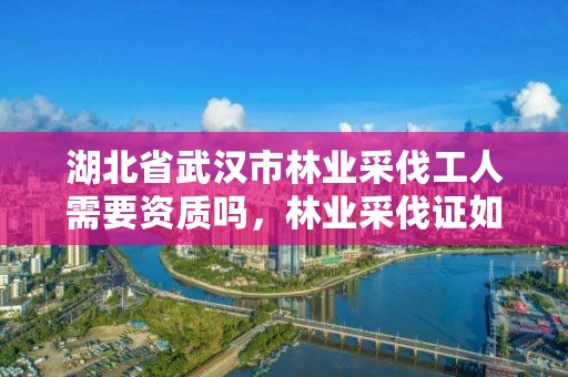 湖北省武汉市林业采伐工人需要资质吗，林业采伐证如何办理?