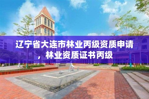 辽宁省大连市林业丙级资质申请，林业资质证书丙级