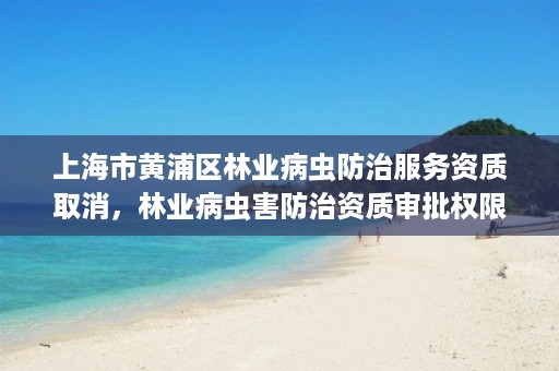 上海市黄浦区林业病虫防治服务资质取消,林业病虫害防治资质审批权限