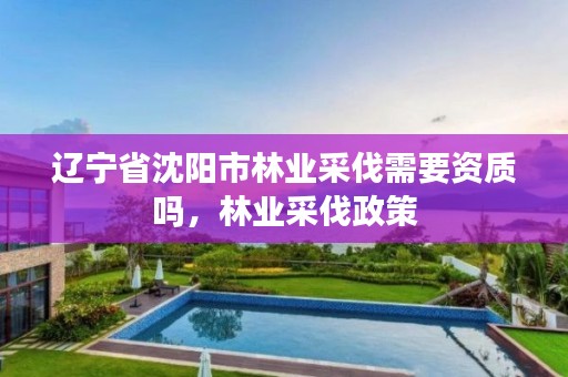 辽宁省沈阳市林业采伐需要资质吗,林业采伐政策