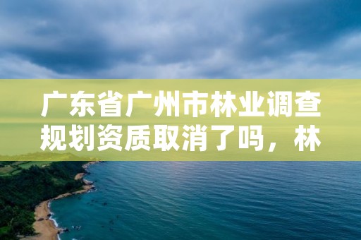 广东省广州市林业调查规划资质取消了吗,林业调查规划资质业务范围