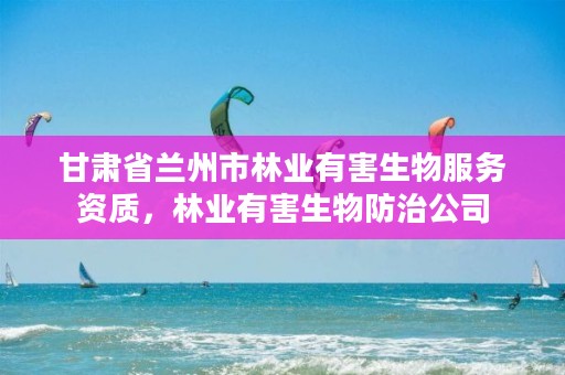 甘肃省兰州市林业有害生物服务资质,林业有害生物防治公司