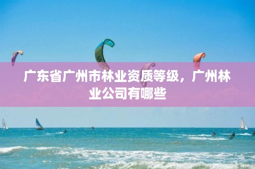 广东省广州市林业资质等级,广州林业公司有哪些
