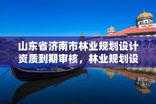 山东省济南市林业规划设计资质到期审核,林业规划设计院是干什么的