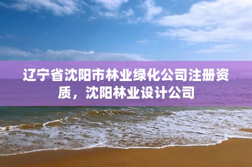 辽宁省沈阳市林业绿化公司注册资质，沈阳林业设计公司