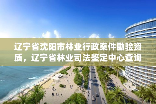 辽宁省沈阳市林业行政案件勘验资质，辽宁省林业司法鉴定中心查询