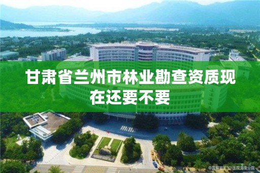 甘肃省兰州市林业勘查资质现在还要不要