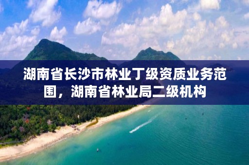 湖南省长沙市林业丁级资质业务范围,湖南省林业局二级机构