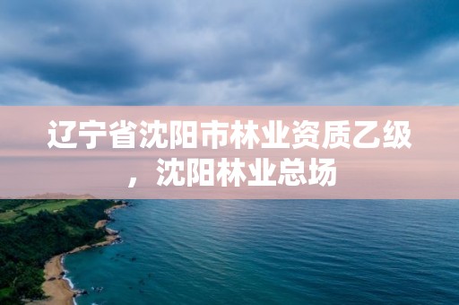 辽宁省沈阳市林业资质乙级，沈阳林业总场