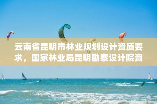 云南省昆明市林业规划设计资质要求,国家林业局昆明勘察设计院资质