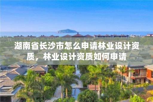 湖南省长沙市怎么申请林业设计资质,林业设计资质如何申请
