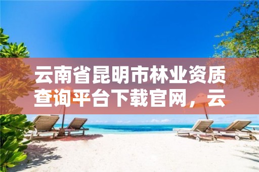 云南省昆明市林业资质查询平台下载官网,云南省昆明市林业职业技术学院