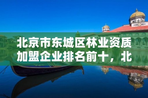 北京市东城区林业资质加盟企业排名前十，北京林业站电话