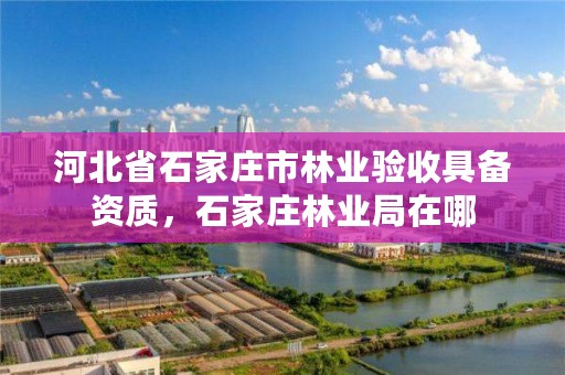 河北省石家庄市林业验收具备资质，石家庄林业局在哪