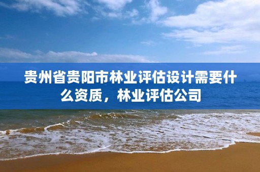 贵州省贵阳市林业评估设计需要什么资质,林业评估公司