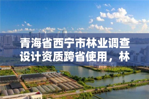 青海省西宁市林业调查设计资质跨省使用,林业调查设计资质放开