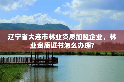 辽宁省大连市林业资质加盟企业，林业资质证书怎么办理?