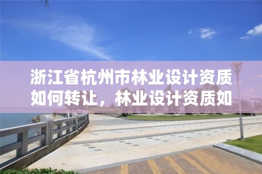 浙江省杭州市林业设计资质如何转让，林业设计资质如何申请