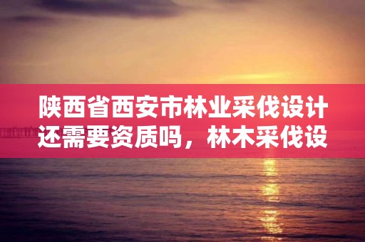 陕西省西安市林业采伐设计还需要资质吗,林木采伐设计收费标准