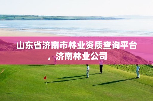 山东省济南市林业资质查询平台,济南林业公司