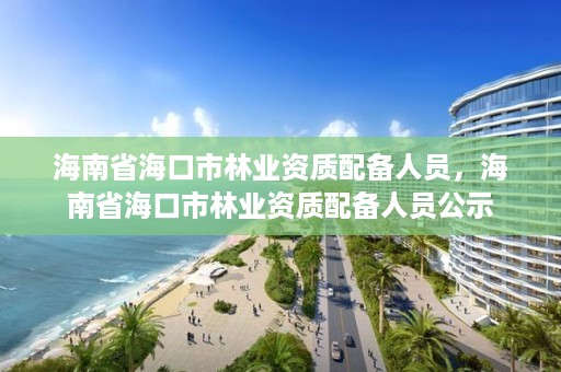 海南省海口市林业资质配备人员，海南省海口市林业资质配备人员公示
