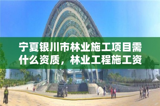 宁夏银川市林业施工项目需什么资质，林业工程施工资质