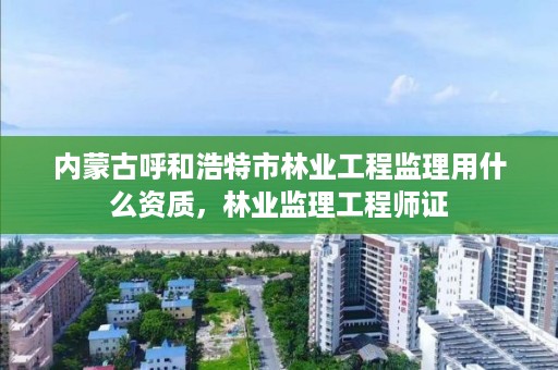 内蒙古呼和浩特市林业工程监理用什么资质,林业监理工程师证