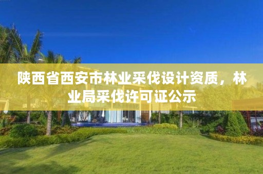陕西省西安市林业采伐设计资质,林业局采伐许可证公示