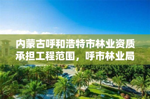 内蒙古呼和浩特市林业资质承担工程范围,呼市林业局招标信息