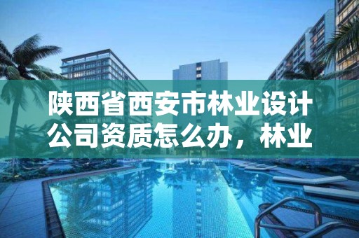 陕西省西安市林业设计公司资质怎么办,林业工程设计资质