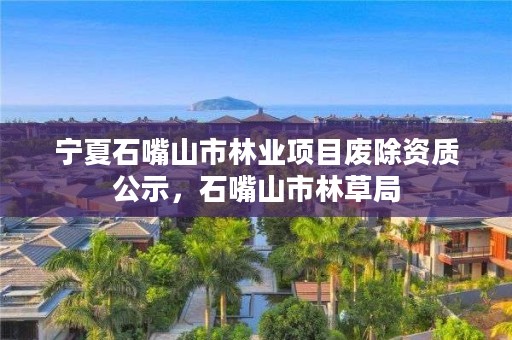 宁夏石嘴山市林业项目废除资质公示，石嘴山市林草局