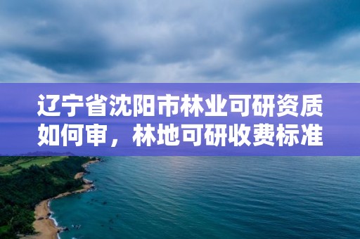 辽宁省沈阳市林业可研资质如何审，林地可研收费标准